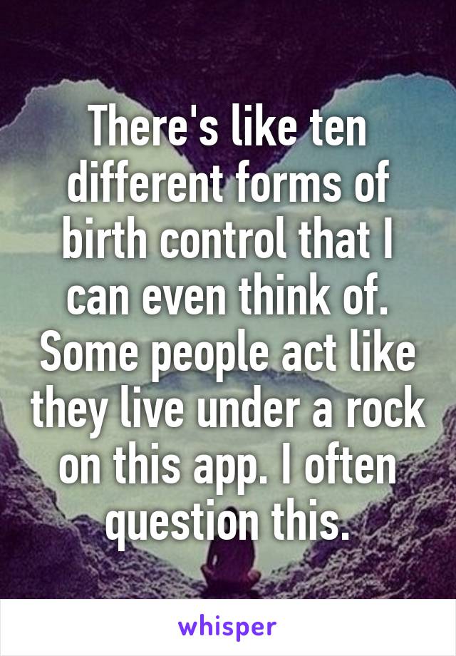 There's like ten different forms of birth control that I can even think of. Some people act like they live under a rock on this app. I often question this.