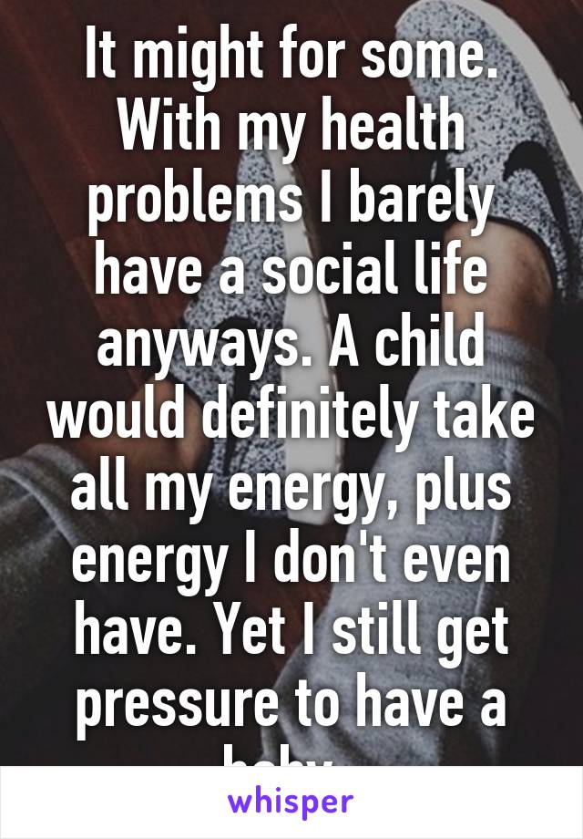 It might for some. With my health problems I barely have a social life anyways. A child would definitely take all my energy, plus energy I don't even have. Yet I still get pressure to have a baby. 