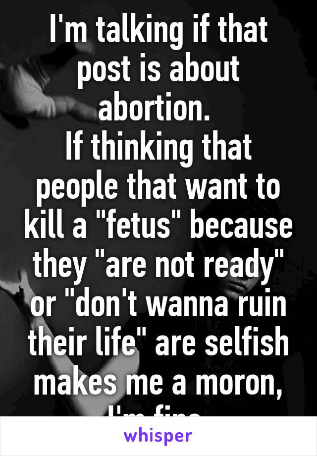 I'm talking if that post is about abortion. 
If thinking that people that want to kill a "fetus" because they "are not ready" or "don't wanna ruin their life" are selfish makes me a moron, I'm fine.