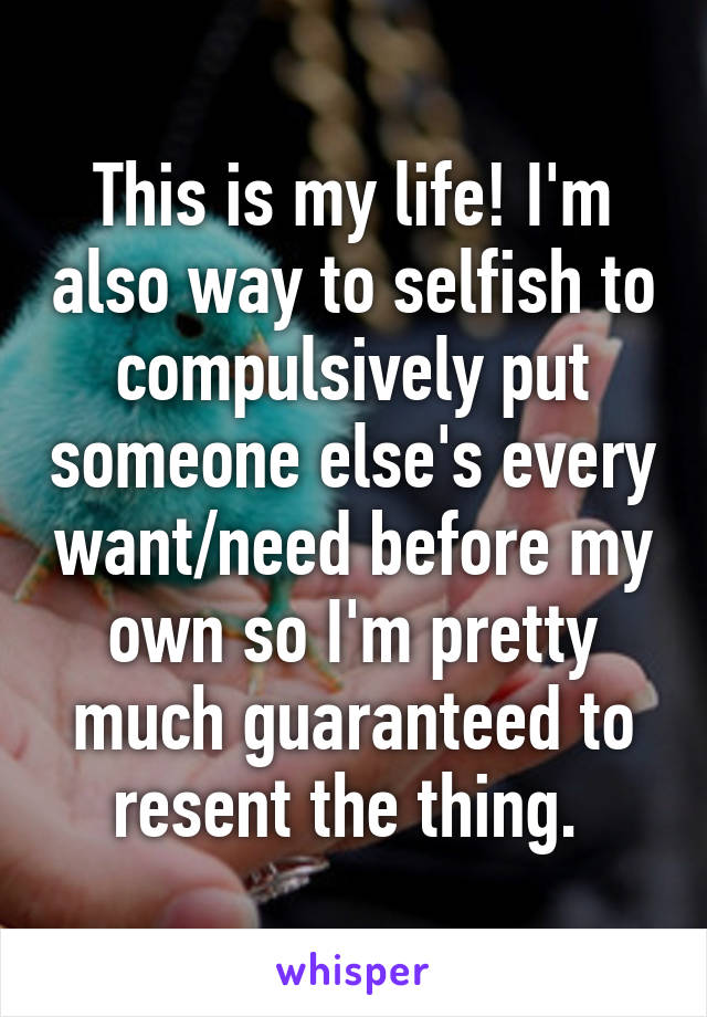 This is my life! I'm also way to selfish to compulsively put someone else's every want/need before my own so I'm pretty much guaranteed to resent the thing. 