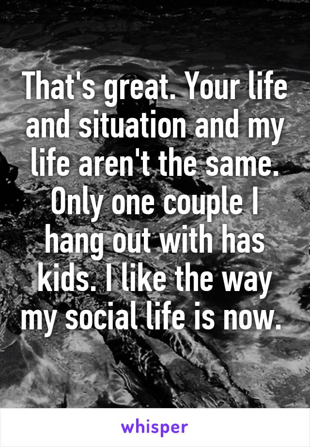 That's great. Your life and situation and my life aren't the same. Only one couple I hang out with has kids. I like the way my social life is now.  