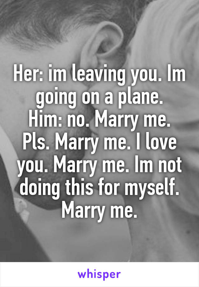 Her: im leaving you. Im going on a plane.
Him: no. Marry me. Pls. Marry me. I love you. Marry me. Im not doing this for myself. Marry me.