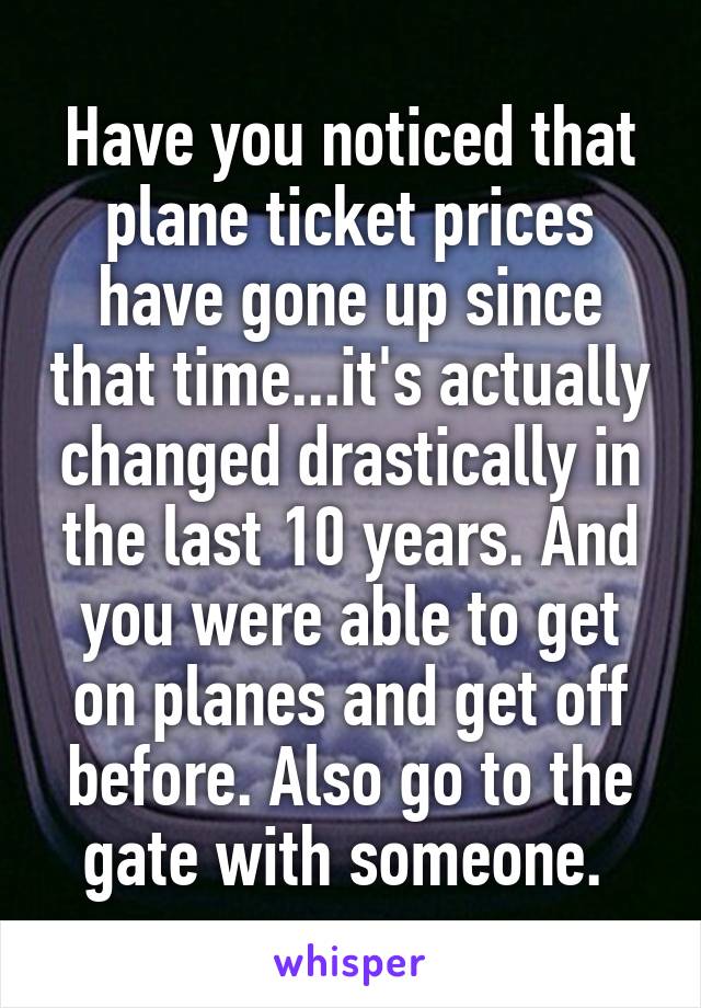 Have you noticed that plane ticket prices have gone up since that time...it's actually changed drastically in the last 10 years. And you were able to get on planes and get off before. Also go to the gate with someone. 