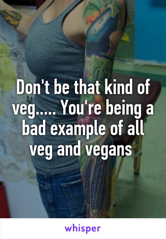 Don't be that kind of veg..... You're being a bad example of all veg and vegans 