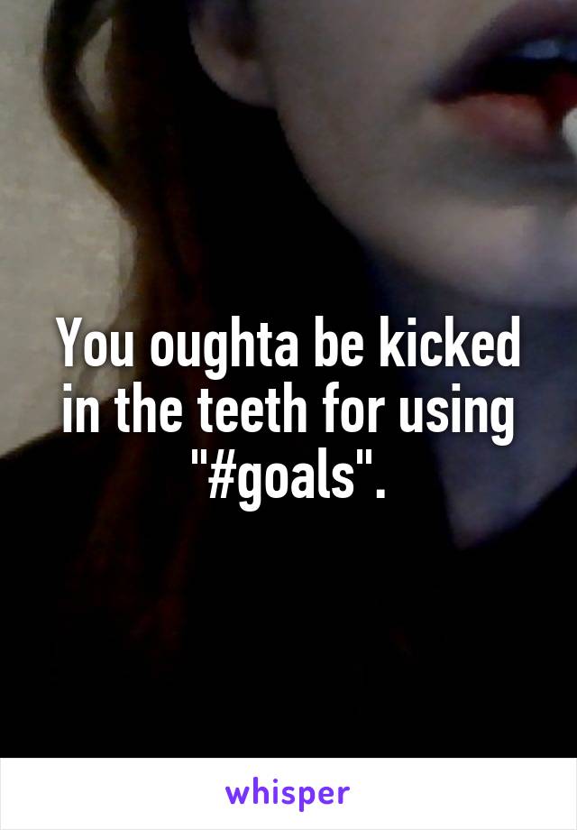 You oughta be kicked in the teeth for using "#goals".