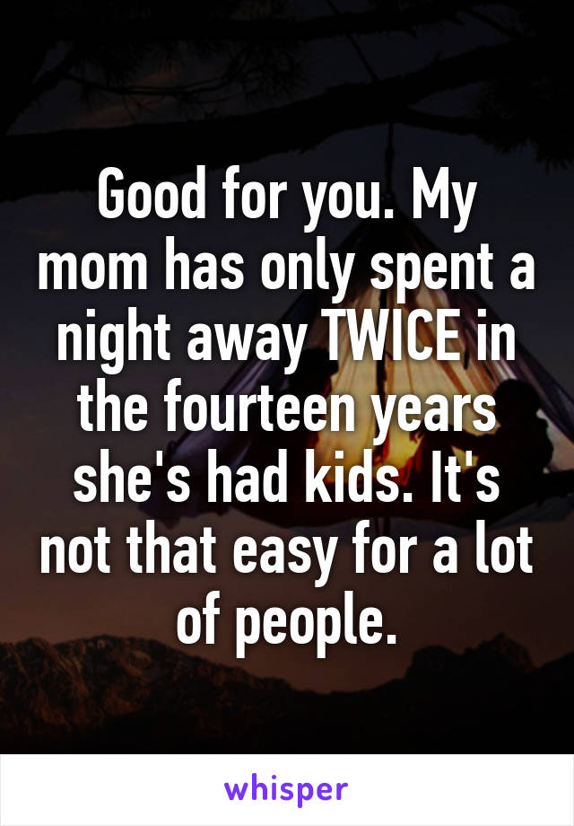 Good for you. My mom has only spent a night away TWICE in the fourteen years she's had kids. It's not that easy for a lot of people.