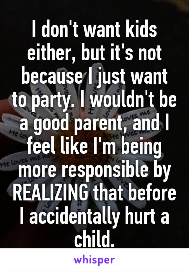 I don't want kids either, but it's not because I just want to party. I wouldn't be a good parent, and I feel like I'm being more responsible by REALIZING that before I accidentally hurt a child.