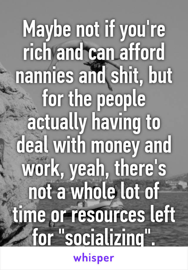 Maybe not if you're rich and can afford nannies and shit, but for the people actually having to deal with money and work, yeah, there's not a whole lot of time or resources left for "socializing".