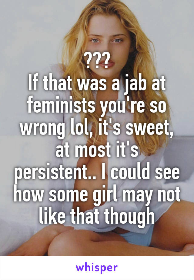 ???
If that was a jab at feminists you're so wrong lol, it's sweet, at most it's persistent.. I could see how some girl may not like that though