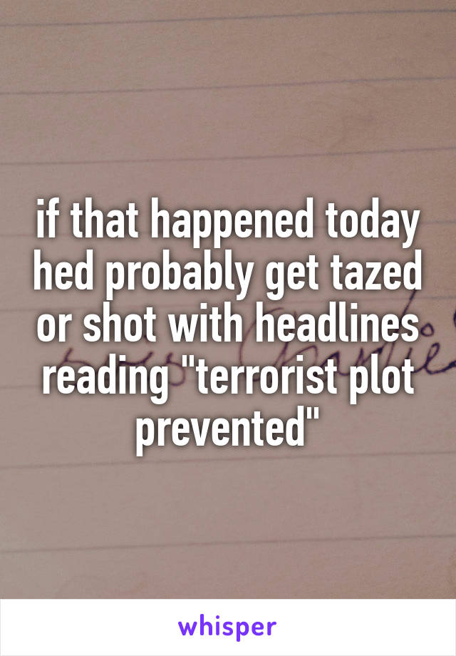 if that happened today hed probably get tazed or shot with headlines reading "terrorist plot prevented"
