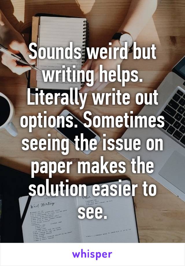 Sounds weird but writing helps. Literally write out options. Sometimes seeing the issue on paper makes the solution easier to see.