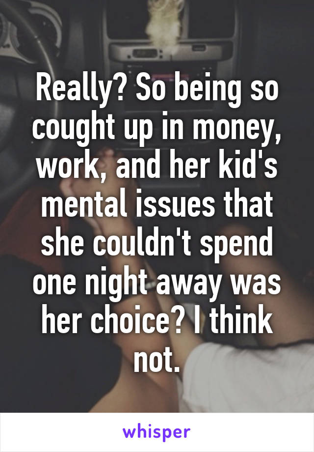 Really? So being so cought up in money, work, and her kid's mental issues that she couldn't spend one night away was her choice? I think not.