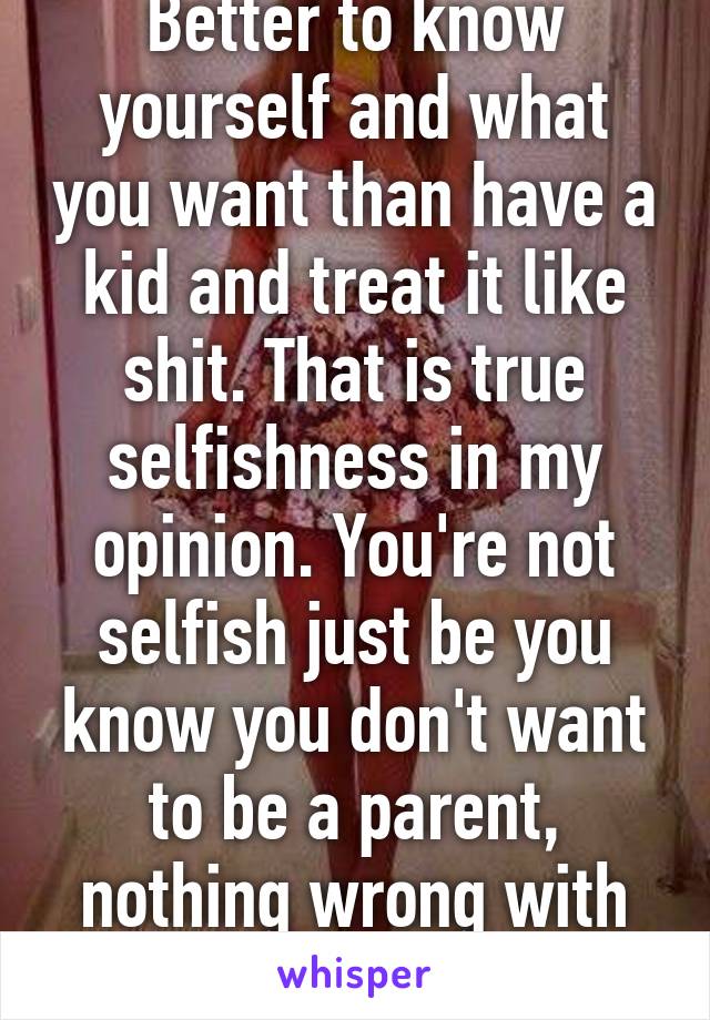 Better to know yourself and what you want than have a kid and treat it like shit. That is true selfishness in my opinion. You're not selfish just be you know you don't want to be a parent, nothing wrong with that at all!