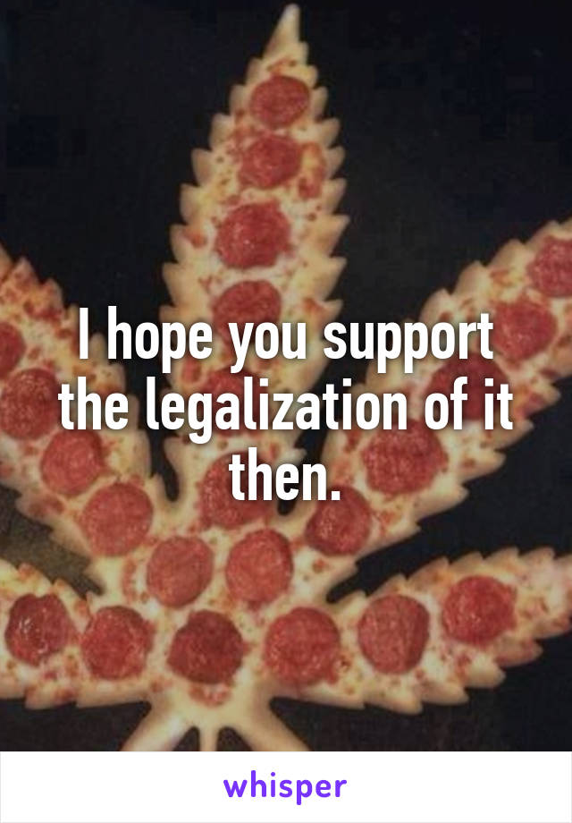 I hope you support the legalization of it then.
