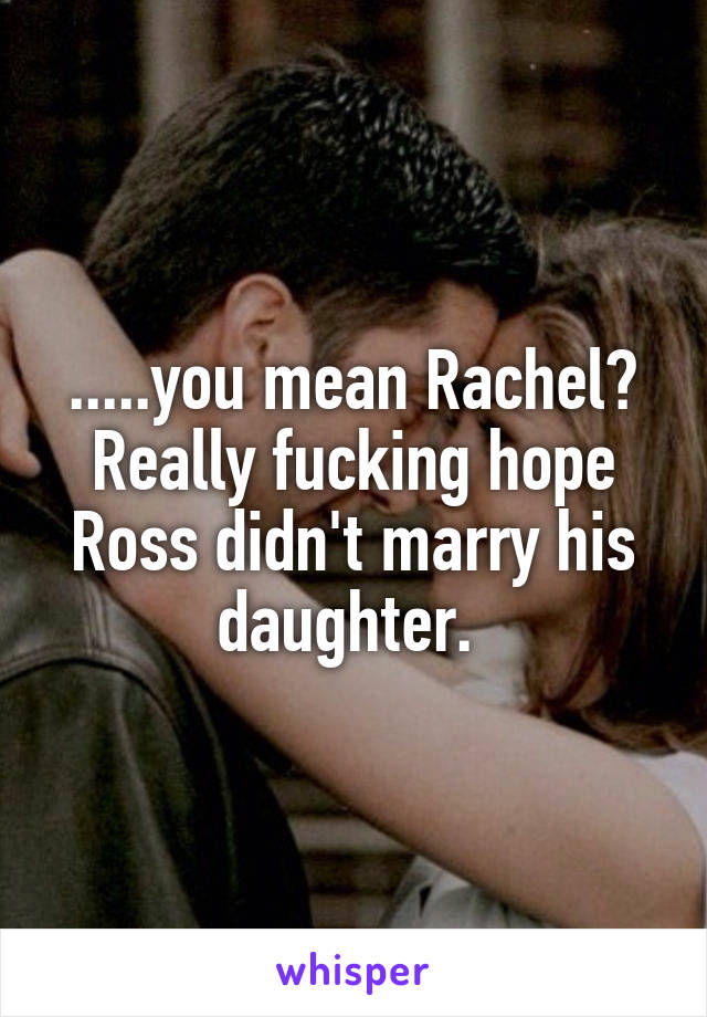 .....you mean Rachel? Really fucking hope Ross didn't marry his daughter. 