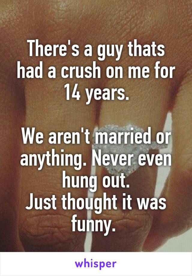 There's a guy thats had a crush on me for 14 years.

We aren't married or anything. Never even hung out.
Just thought it was funny. 