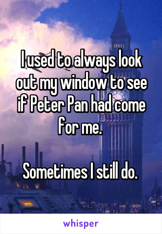 I used to always look out my window to see if Peter Pan had come for me. 

Sometimes I still do. 