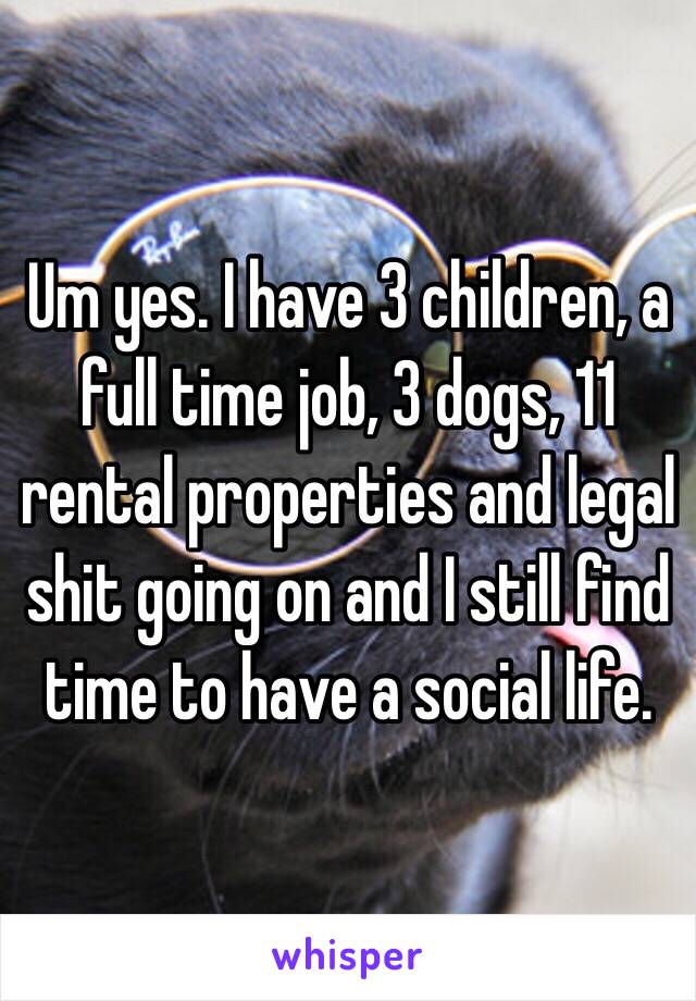 Um yes. I have 3 children, a full time job, 3 dogs, 11 rental properties and legal shit going on and I still find time to have a social life.