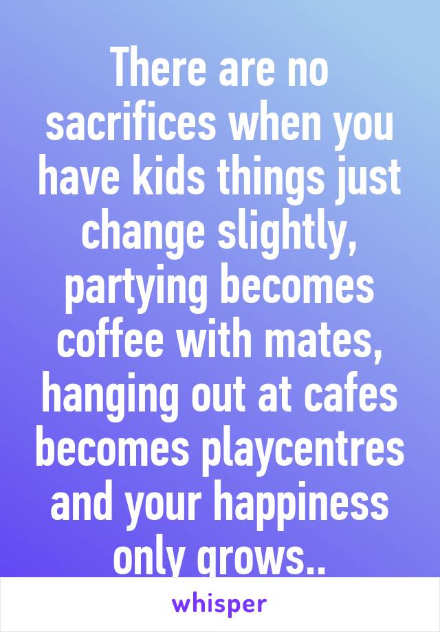 There are no sacrifices when you have kids things just change slightly, partying becomes coffee with mates, hanging out at cafes becomes playcentres and your happiness only grows..