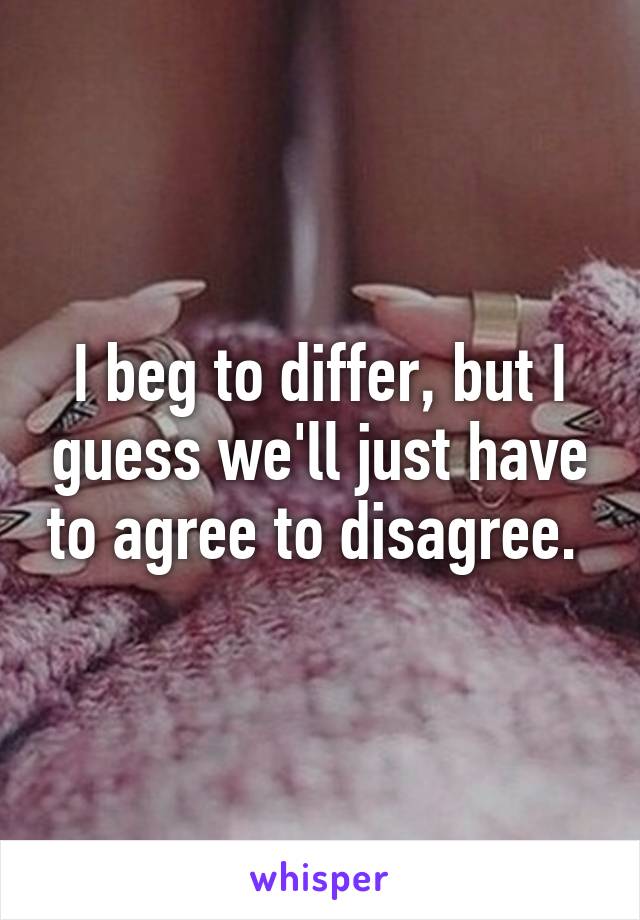 I beg to differ, but I guess we'll just have to agree to disagree. 