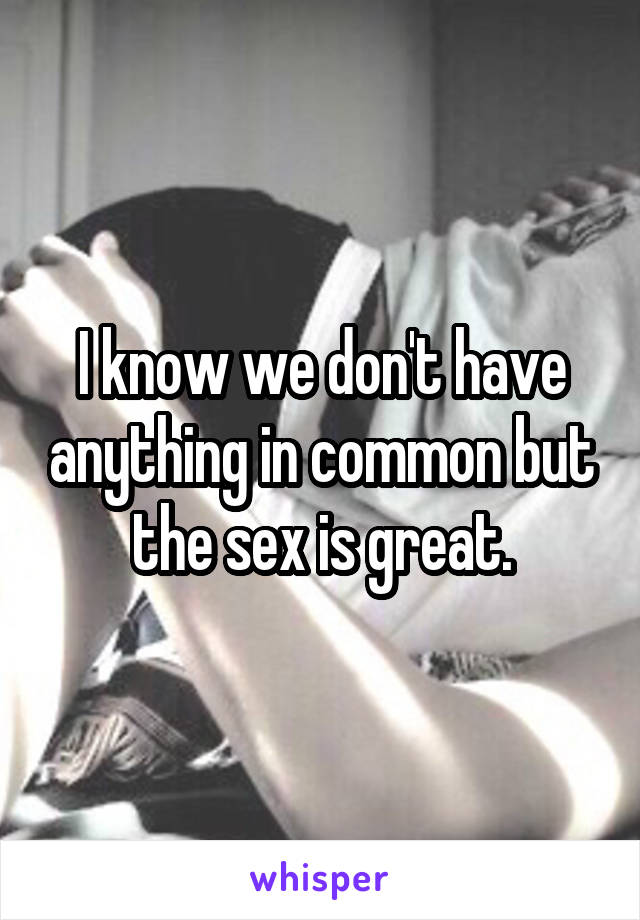 I know we don't have anything in common but the sex is great.
