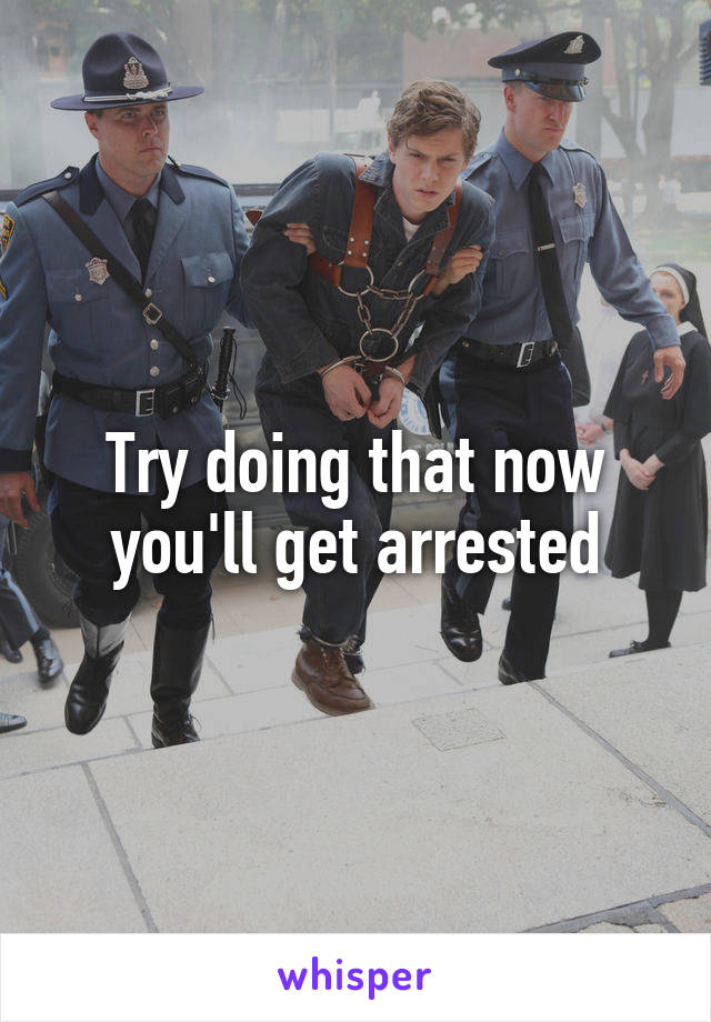 Try doing that now you'll get arrested