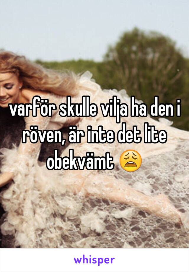 varför skulle vilja ha den i röven, är inte det lite obekvämt 😩