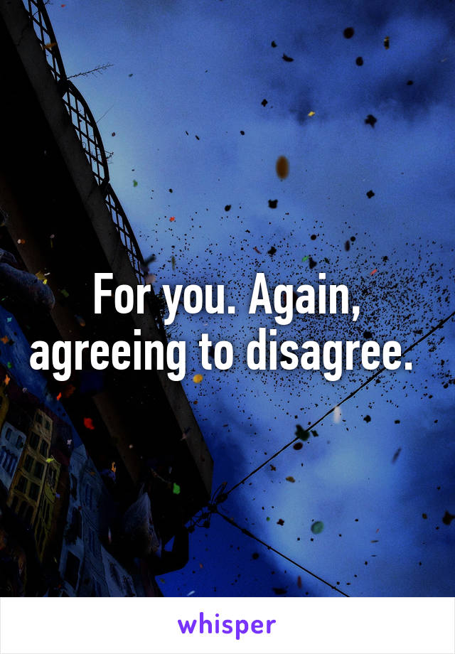 For you. Again, agreeing to disagree. 