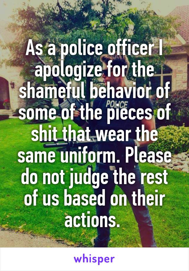 As a police officer I apologize for the shameful behavior of some of the pieces of shit that wear the same uniform. Please do not judge the rest of us based on their actions. 