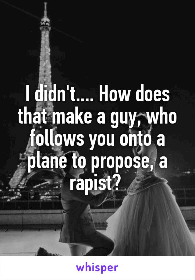 I didn't.... How does that make a guy, who follows you onto a plane to propose, a rapist? 