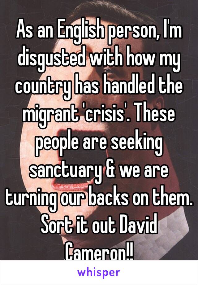 As an English person, I'm disgusted with how my country has handled the migrant 'crisis'. These people are seeking sanctuary & we are turning our backs on them. Sort it out David Cameron!!