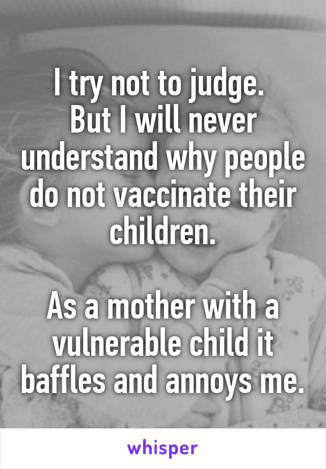 I try not to judge. 
But I will never understand why people do not vaccinate their children.

As a mother with a vulnerable child it baffles and annoys me.