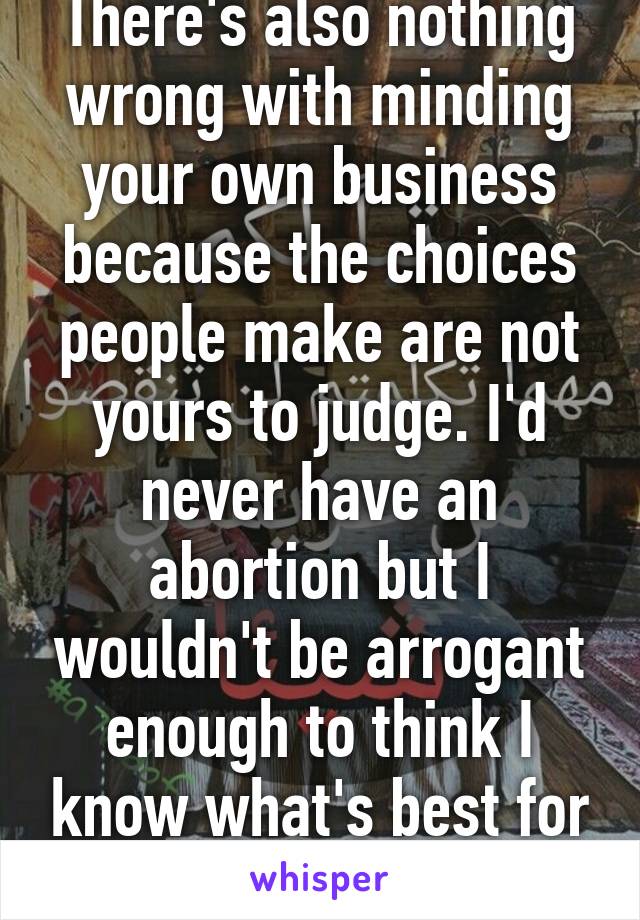 There's also nothing wrong with minding your own business because the choices people make are not yours to judge. I'd never have an abortion but I wouldn't be arrogant enough to think I know what's best for everyone. 