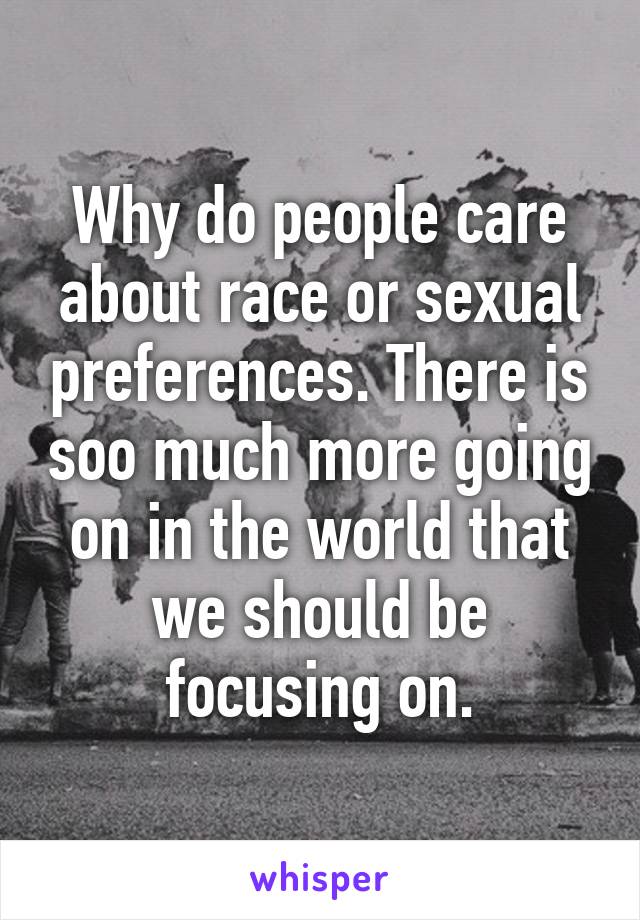 Why do people care about race or sexual preferences. There is soo much more going on in the world that we should be focusing on.