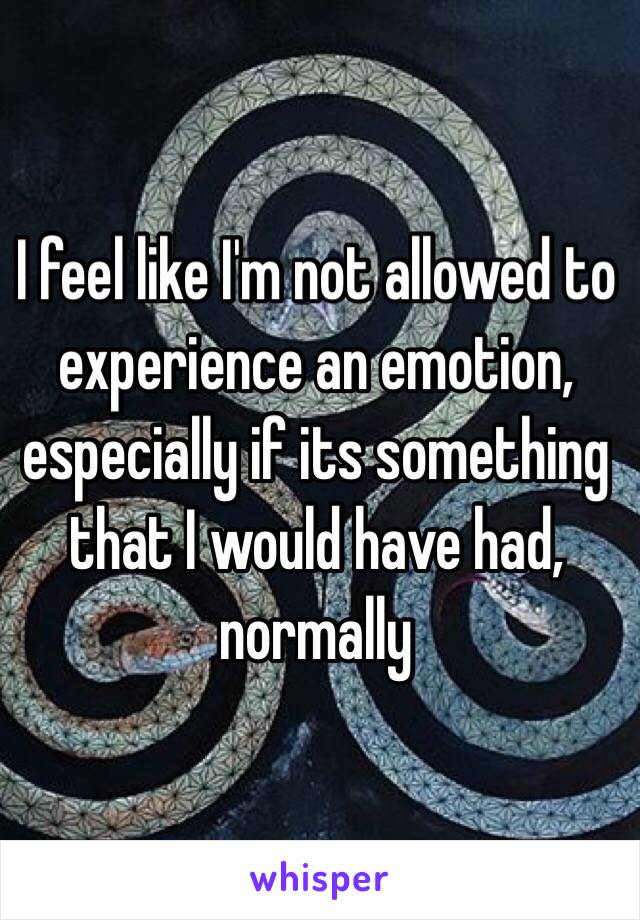 I feel like I'm not allowed to experience an emotion, especially if its something that I would have had, normally