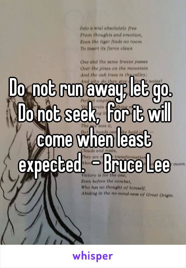 Do  not run away; let go.  Do not seek,  for it will come when least expected.  - Bruce Lee