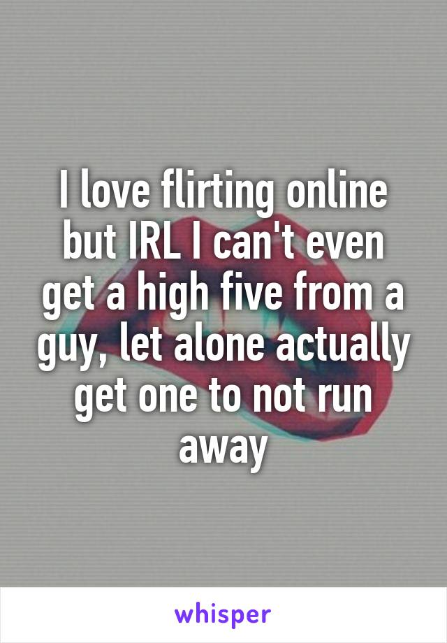 I love flirting online
but IRL I can't even get a high five from a guy, let alone actually get one to not run away