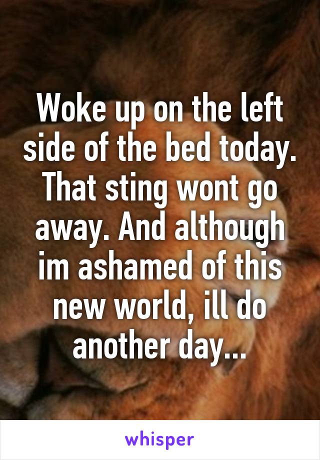 Woke up on the left side of the bed today. That sting wont go away. And although im ashamed of this new world, ill do another day...