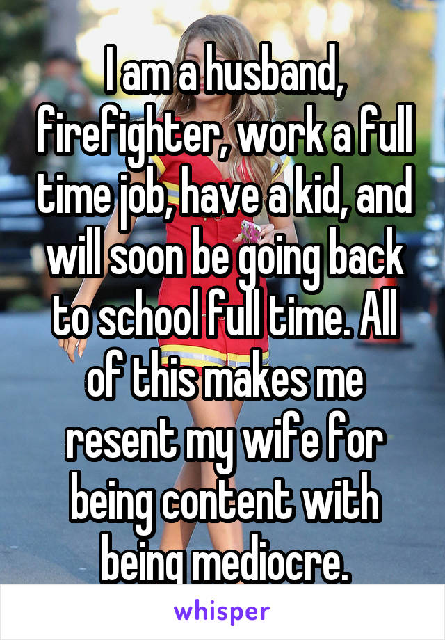I am a husband, firefighter, work a full time job, have a kid, and will soon be going back to school full time. All of this makes me resent my wife for being content with being mediocre.