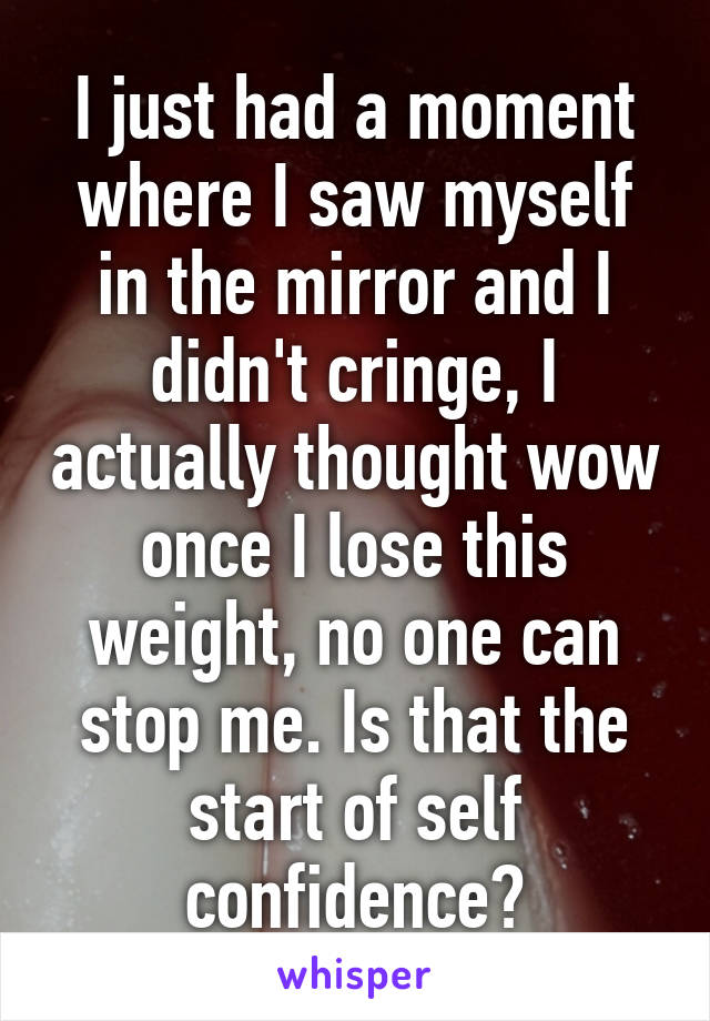 I just had a moment where I saw myself in the mirror and I didn't cringe, I actually thought wow once I lose this weight, no one can stop me. Is that the start of self confidence?