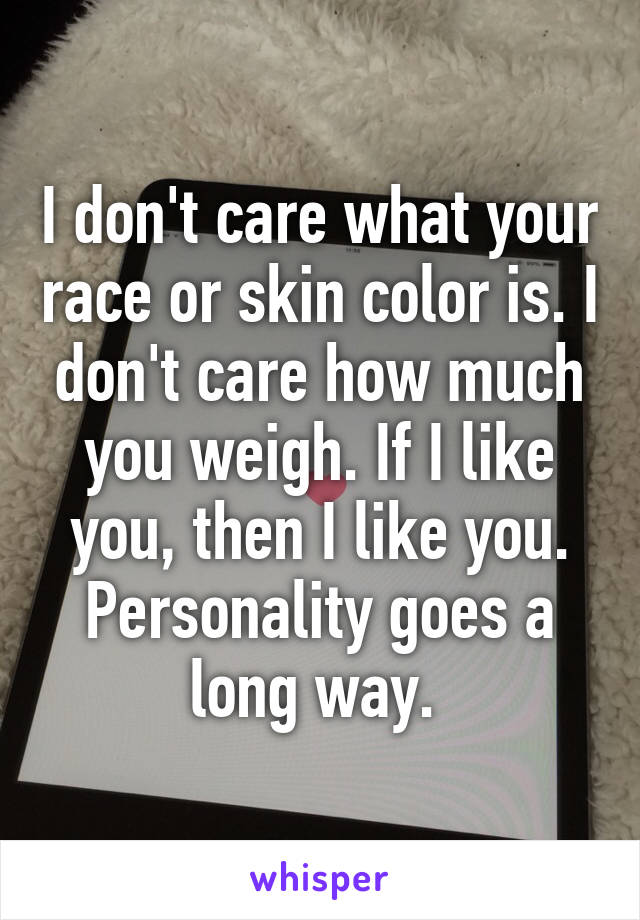 I don't care what your race or skin color is. I don't care how much you weigh. If I like you, then I like you. Personality goes a long way. 