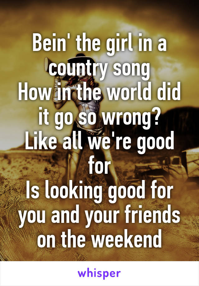 Bein' the girl in a country song
How in the world did it go so wrong?
Like all we're good for
Is looking good for you and your friends on the weekend