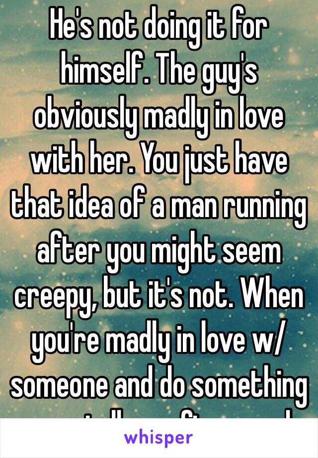 He's not doing it for himself. The guy's obviously madly in love with her. You just have that idea of a man running after you might seem creepy, but it's not. When you're madly in love w/ someone and do something crazy, tell me afterwards. 