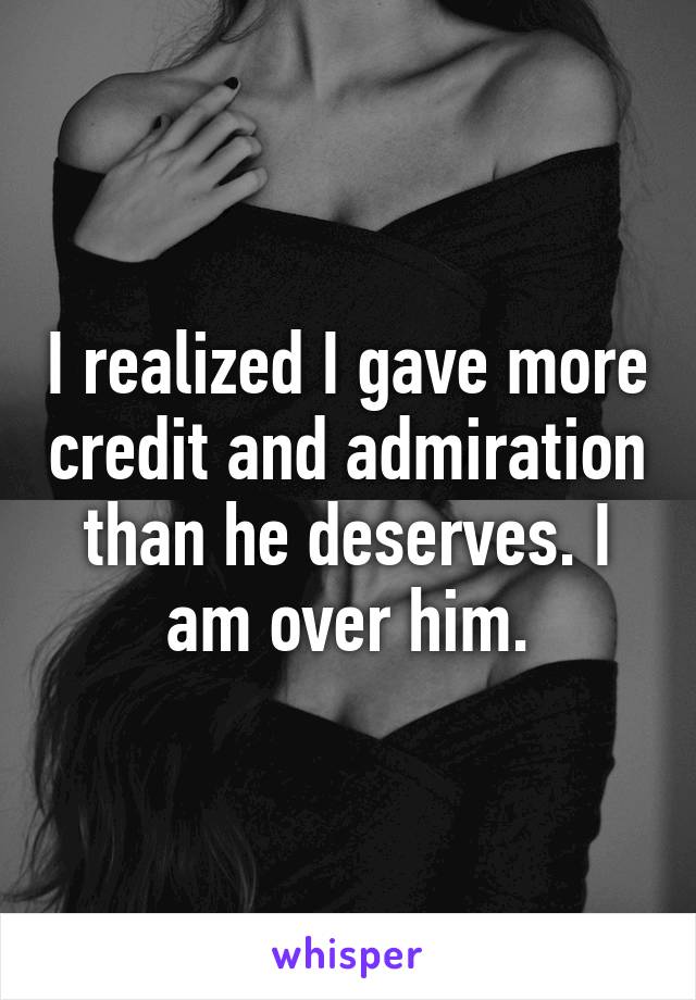 I realized I gave more credit and admiration than he deserves. I am over him.