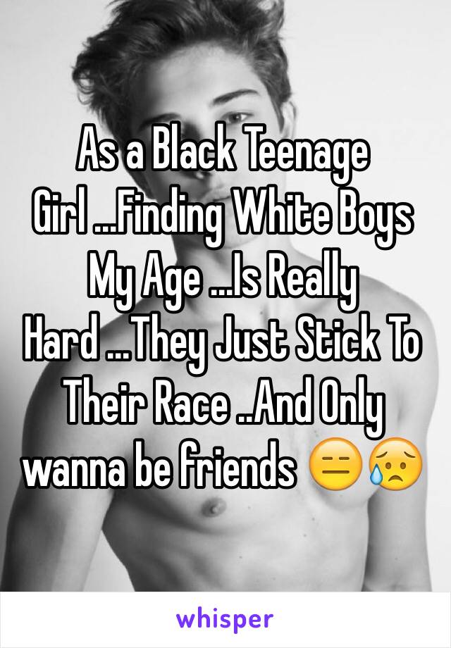 As a Black Teenage Girl ...Finding White Boys My Age ...Is Really Hard ...They Just Stick To Their Race ..And Only wanna be friends 😑😥