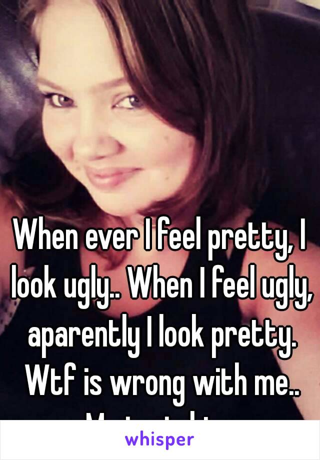 When ever I feel pretty, I look ugly.. When I feel ugly, aparently I look pretty. Wtf is wrong with me.. Me in pic btw