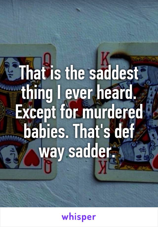 That is the saddest thing I ever heard. Except for murdered babies. That's def way sadder. 