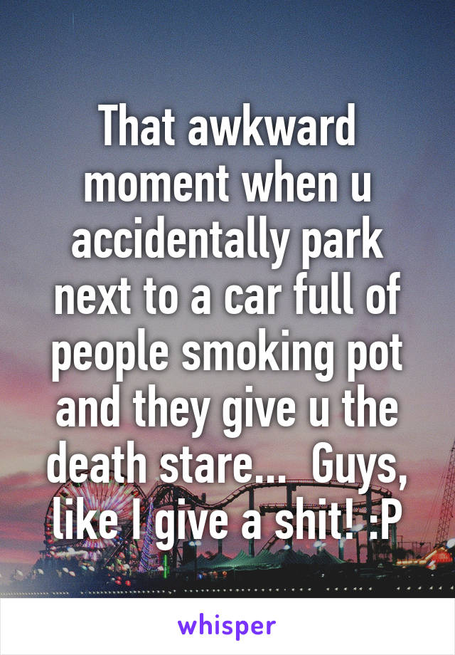 That awkward moment when u accidentally park next to a car full of people smoking pot and they give u the death stare...  Guys, like I give a shit! :P