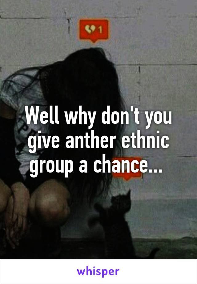 Well why don't you give anther ethnic group a chance... 