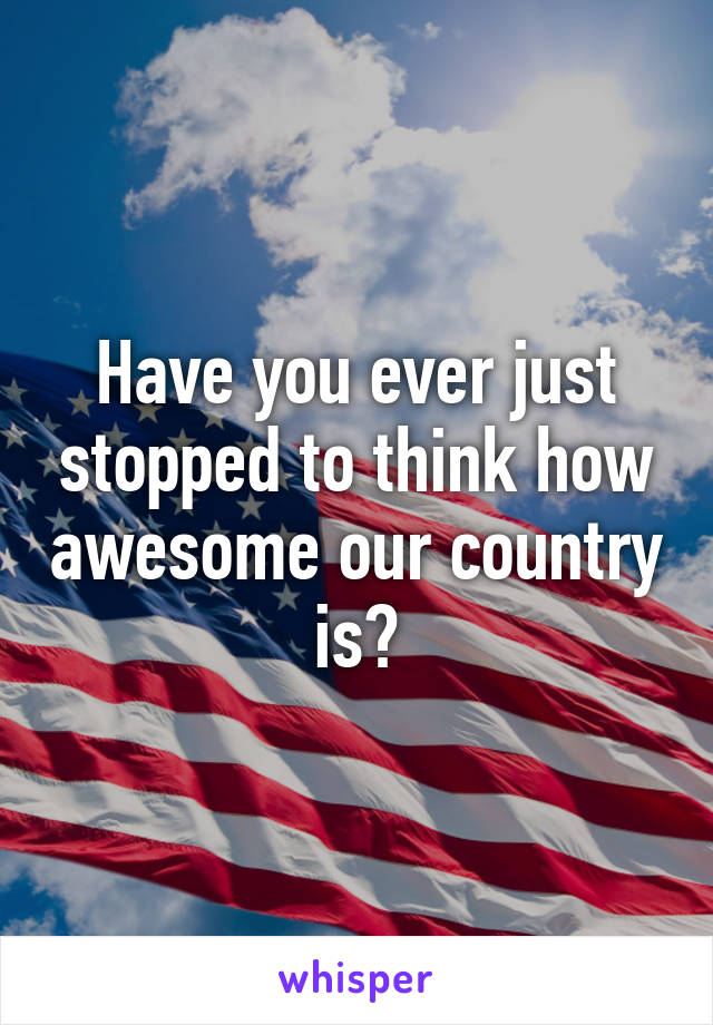 Have you ever just stopped to think how awesome our country is?